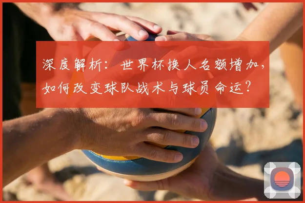 深度解析:世界杯换人名额增加,如何改变球队战术与球员命运?