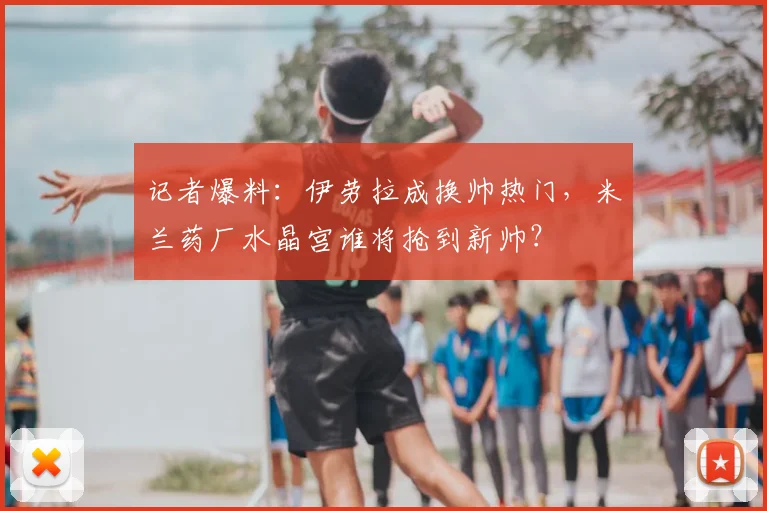 记者爆料：伊劳拉成换帅热门，米兰药厂水晶宫谁将抢到新帅？