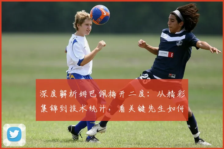 深度解析姆巴佩梅开二度:从精彩集锦到技术统计,看关键先生如何锁定胜局