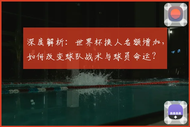 深度解析：世界杯换人名额增加，如何改变球队战术与球员命运？