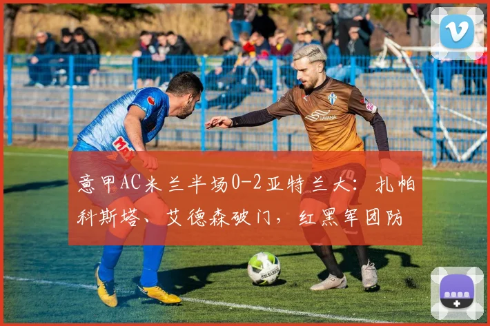 意甲AC米兰半场0-2亚特兰大：扎帕科斯塔、艾德森破门，红黑军团防线告急