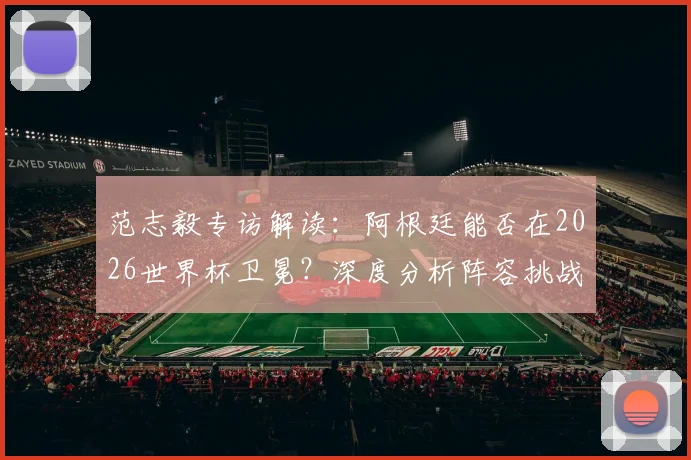 范志毅专访解读：阿根廷能否在2026世界杯卫冕？深度分析阵容挑战