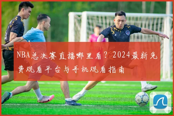 NBA总决赛直播哪里看？2024最新免费观看平台与手机观看指南