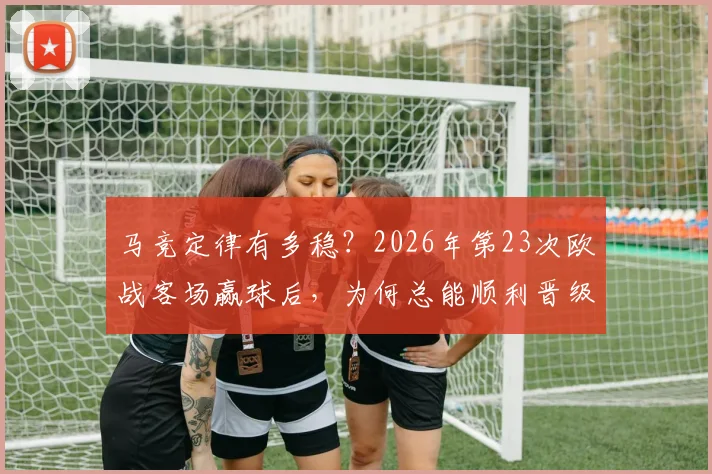 马竞定律有多稳？2026年第23次欧战客场赢球后，为何总能顺利晋级？