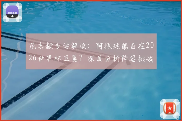 范志毅专访解读:阿根廷能否在2026世界杯卫冕?深度分析阵容挑战