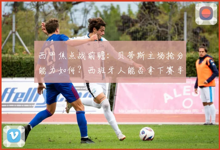 西甲焦点战前瞻：贝蒂斯主场抢分能力如何？西班牙人能否拿下赛季首胜破局？