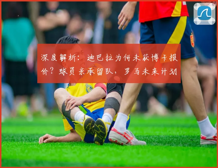 深度解析：迪巴拉为何未获博卡报价？球员亲承留队，罗马未来计划曝光